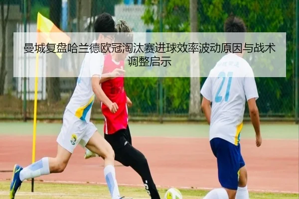 曼城复盘哈兰德欧冠淘汰赛进球效率波动原因与战术调整启示 - leyu