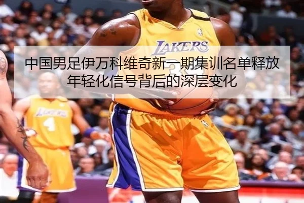 中国男足伊万科维奇新一期集训名单释放年轻化信号背后的深层变化（leyu）