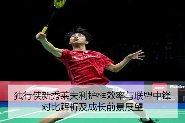 独行侠新秀莱夫利护框效率与联盟中锋对比解析及成长前景展望（leyu）